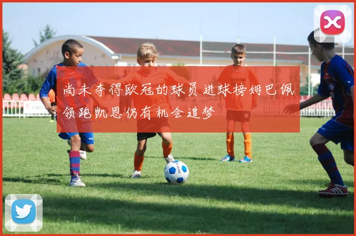 尚未夺得欧冠的球员进球榜姆巴佩领跑凯恩仍有机会追梦