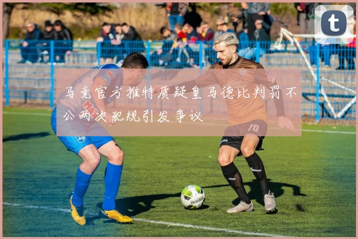 马竞官方推特质疑皇马德比判罚不公两次犯规引发争议