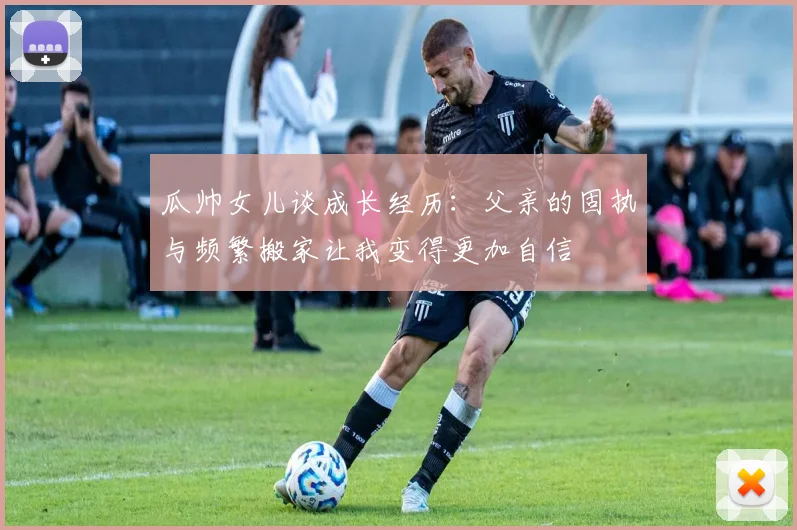 瓜帅女儿谈成长经历：父亲的固执与频繁搬家让我变得更加自信