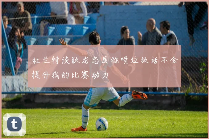 杜兰特谈狄龙态度称喷垃圾话不会提升我的比赛动力