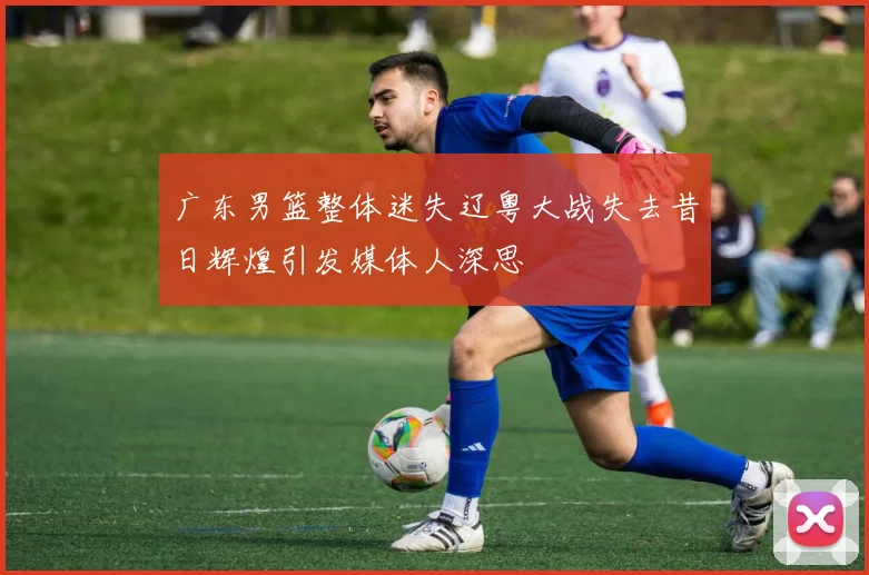 广东男篮整体迷失辽粤大战失去昔日辉煌引发媒体人深思