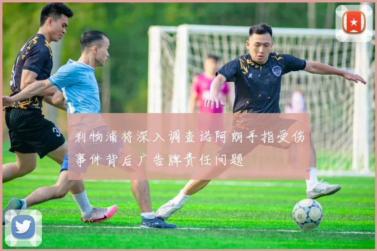 利物浦将深入调查诺阿朗手指受伤事件背后广告牌责任问题