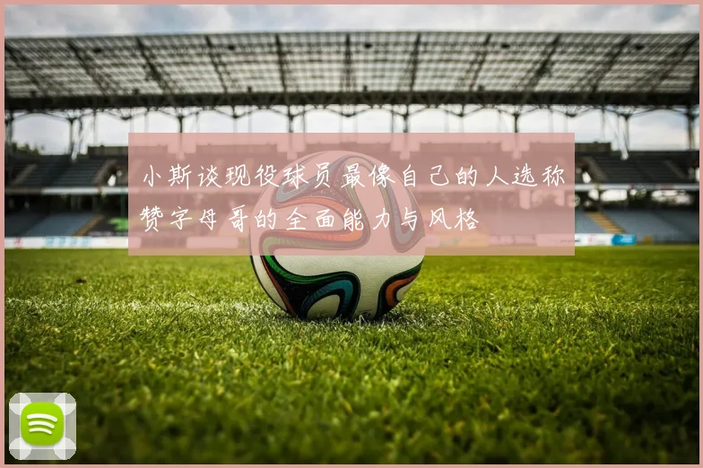 小斯谈现役球员最像自己的人选称赞字母哥的全面能力与风格