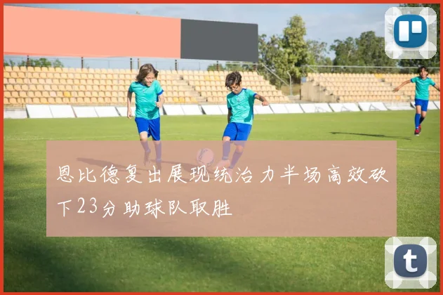 恩比德复出展现统治力半场高效砍下23分助球队取胜