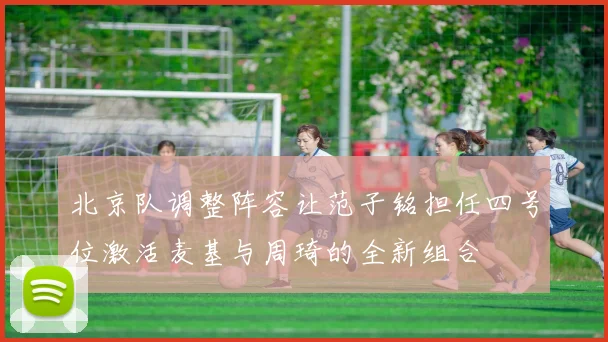 北京队调整阵容让范子铭担任四号位激活麦基与周琦的全新组合