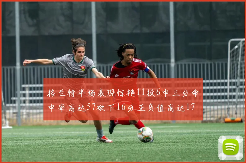 格兰特半场表现惊艳11投6中三分命中率高达57砍下16分正负值高达17