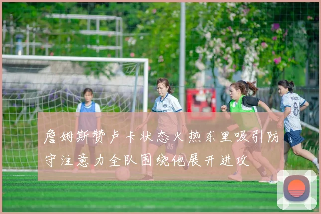 詹姆斯赞卢卡状态火热东里吸引防守注意力全队围绕他展开进攻