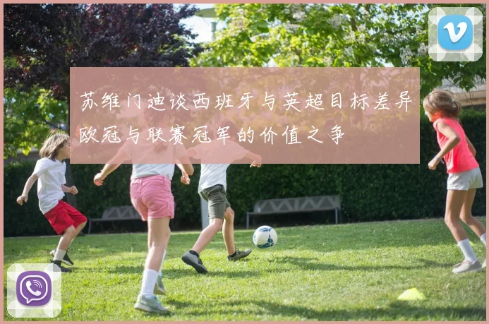 苏维门迪谈西班牙与英超目标差异欧冠与联赛冠军的价值之争