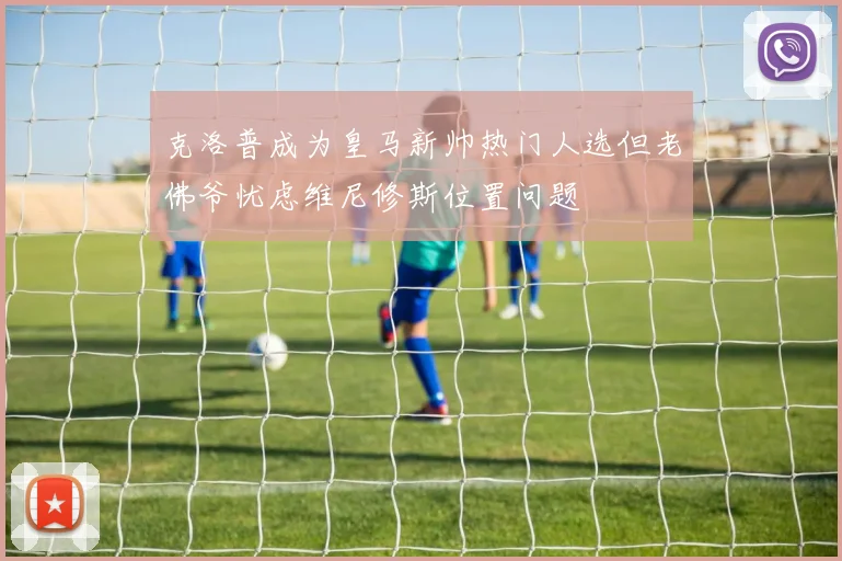 克洛普成为皇马新帅热门人选但老佛爷忧虑维尼修斯位置问题