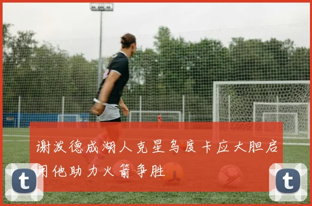 谢泼德成湖人克星乌度卡应大胆启用他助力火箭争胜